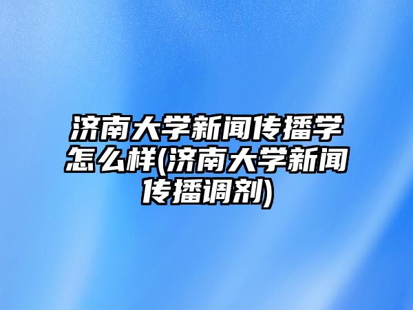 濟南大學(xué)新聞傳播學(xué)怎么樣(濟南大學(xué)新聞傳播調(diào)劑)