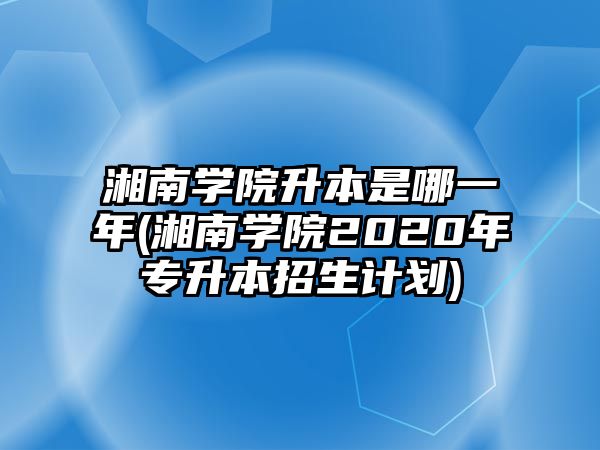 湘南學院升本是哪一年(湘南學院2020年專升本招生計劃)