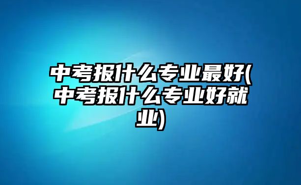 中考報(bào)什么專業(yè)最好(中考報(bào)什么專業(yè)好就業(yè))