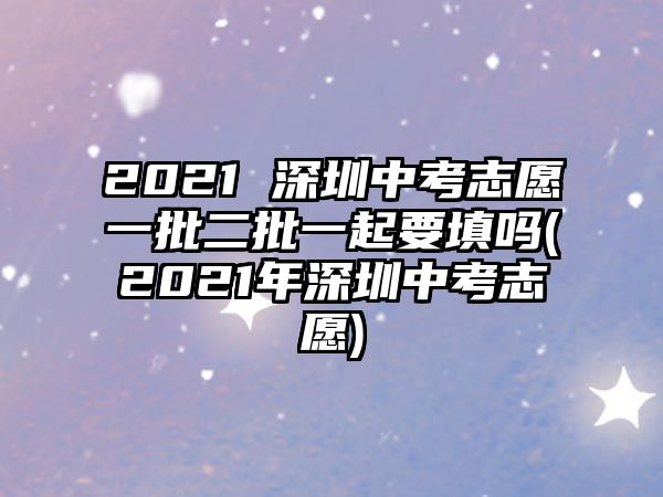 2021 深圳中考志愿一批二批一起要填嗎(2021年深圳中考志愿)