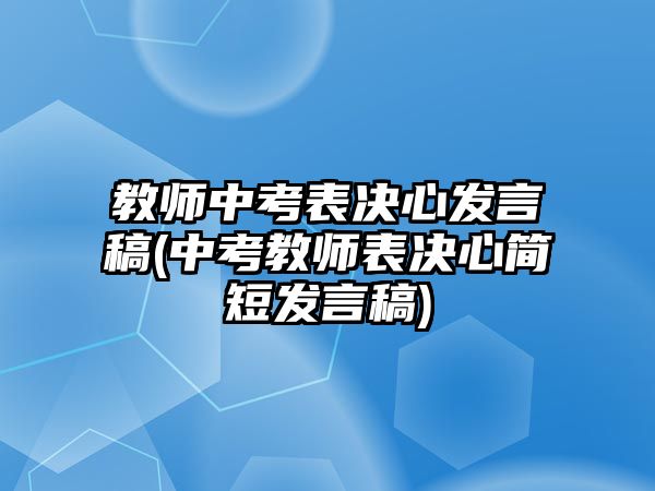 教師中考表決心發(fā)言稿(中考教師表決心簡短發(fā)言稿)