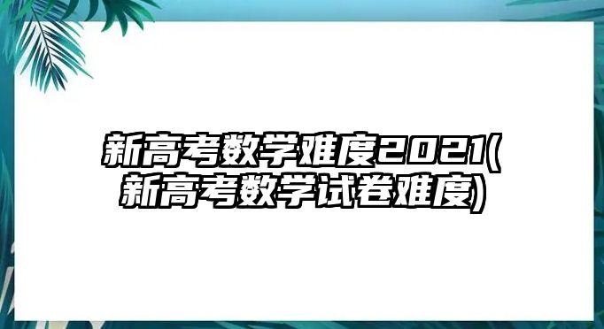 新高考數(shù)學難度2021(新高考數(shù)學試卷難度)