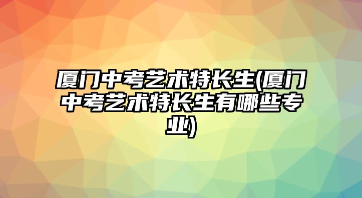 廈門中考藝術(shù)特長(zhǎng)生(廈門中考藝術(shù)特長(zhǎng)生有哪些專業(yè))