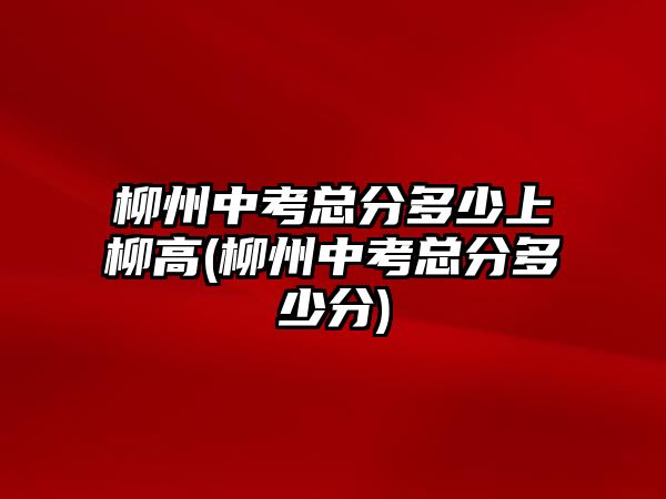 柳州中考總分多少上柳高(柳州中考總分多少分)