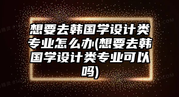 想要去韓國(guó)學(xué)設(shè)計(jì)類(lèi)專(zhuān)業(yè)怎么辦(想要去韓國(guó)學(xué)設(shè)計(jì)類(lèi)專(zhuān)業(yè)可以嗎)