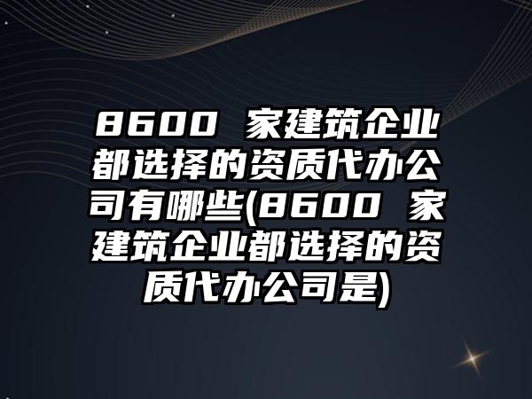 8600 家建筑企業(yè)都選擇的資質(zhì)代辦公司有哪些(8600 家建筑企業(yè)都選擇的資質(zhì)代辦公司是)