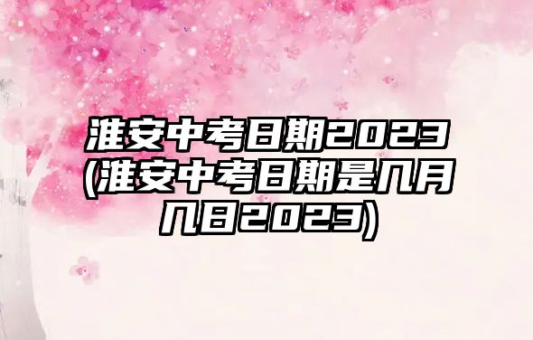 淮安中考日期2023(淮安中考日期是幾月幾日2023)