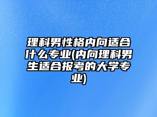 理科男性格內(nèi)向適合什么專業(yè)(內(nèi)向理科男生適合報考的大學(xué)專業(yè))