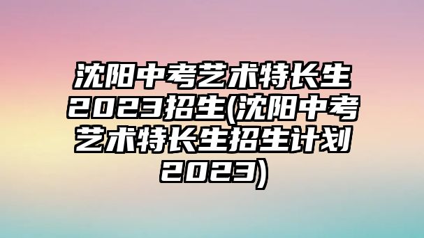 沈陽(yáng)中考藝術(shù)特長(zhǎng)生2023招生(沈陽(yáng)中考藝術(shù)特長(zhǎng)生招生計(jì)劃2023)