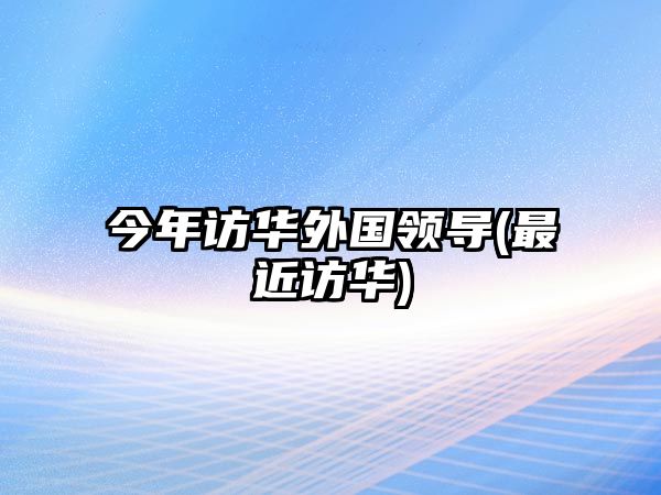 今年訪華外國(guó)領(lǐng)導(dǎo)(最近訪華)