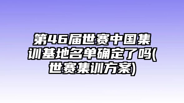 第46屆世賽中國集訓基地名單確定了嗎(世賽集訓方案)