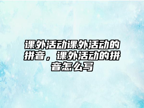 課外活動課外活動的拼音，課外活動的拼音怎么寫