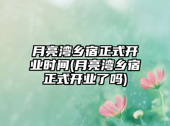 月亮灣鄉(xiāng)宿正式開業(yè)時間(月亮灣鄉(xiāng)宿正式開業(yè)了嗎)