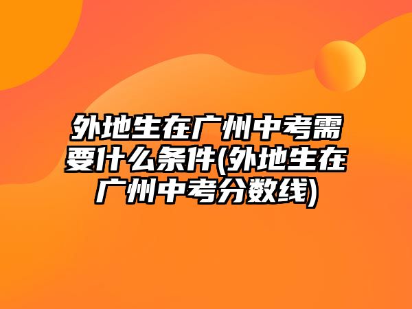 外地生在廣州中考需要什么條件(外地生在廣州中考分?jǐn)?shù)線)