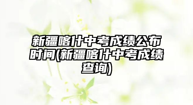 新疆喀什中考成績公布時間(新疆喀什中考成績查詢)