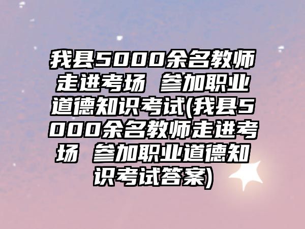 我縣5000余名教師走進考場 參加職業(yè)道德知識考試(我縣5000余名教師走進考場 參加職業(yè)道德知識考試答案)