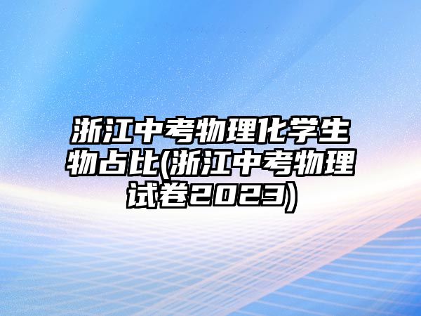 浙江中考物理化學生物占比(浙江中考物理試卷2023)