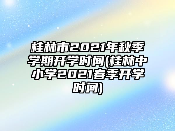 桂林市2021年秋季學(xué)期開學(xué)時間(桂林中小學(xué)2021春季開學(xué)時間)