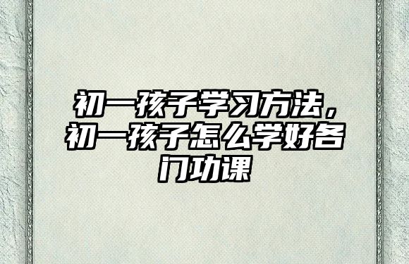 初一孩子學習方法，初一孩子怎么學好各門功課