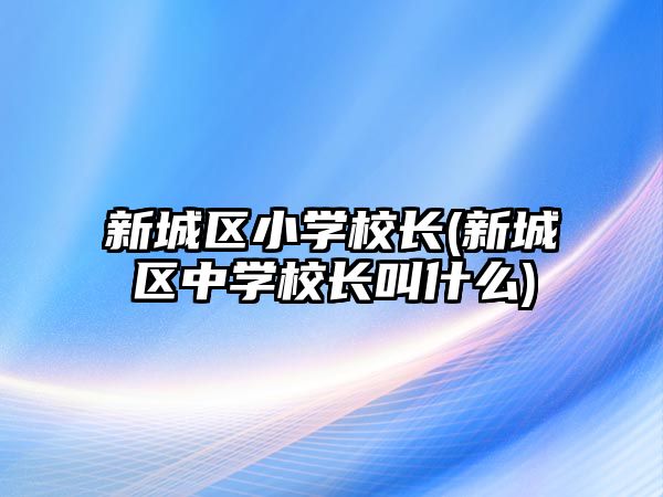 新城區(qū)小學(xué)校長(zhǎng)(新城區(qū)中學(xué)校長(zhǎng)叫什么)