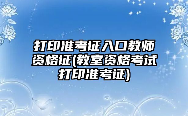 打印準考證入口教師資格證(教室資格考試打印準考證)