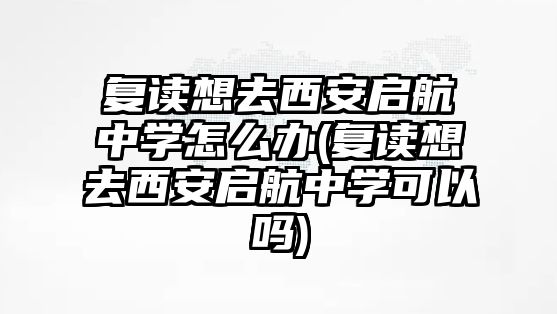 復讀想去西安啟航中學怎么辦(復讀想去西安啟航中學可以嗎)