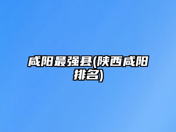 咸陽最強縣(陜西咸陽排名)