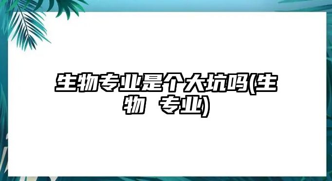 生物專業(yè)是個(gè)大坑嗎(生物 專業(yè))