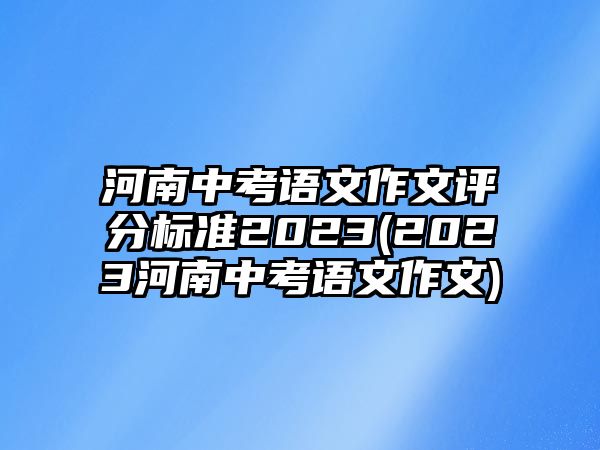 河南中考語(yǔ)文作文評(píng)分標(biāo)準(zhǔn)2023(2023河南中考語(yǔ)文作文)