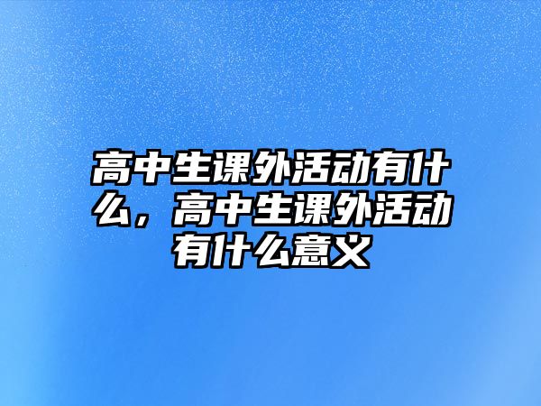 高中生課外活動(dòng)有什么，高中生課外活動(dòng)有什么意義