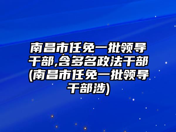 南昌市任免一批領導干部,含多名政法干部(南昌市任免一批領導干部涉)