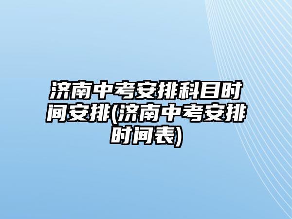 濟南中考安排科目時間安排(濟南中考安排時間表)