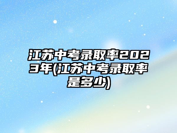 江蘇中考錄取率2023年(江蘇中考錄取率是多少)