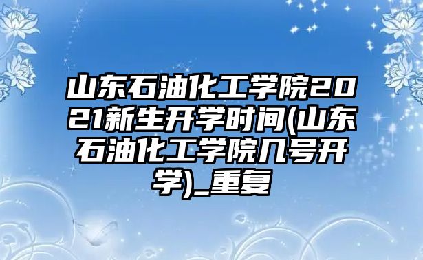 山東石油化工學院2021新生開學時間(山東石油化工學院幾號開學)_重復