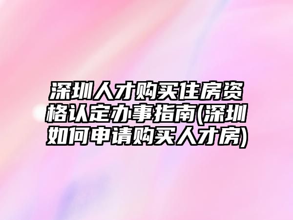 深圳人才購買住房資格認定辦事指南(深圳如何申請購買人才房)