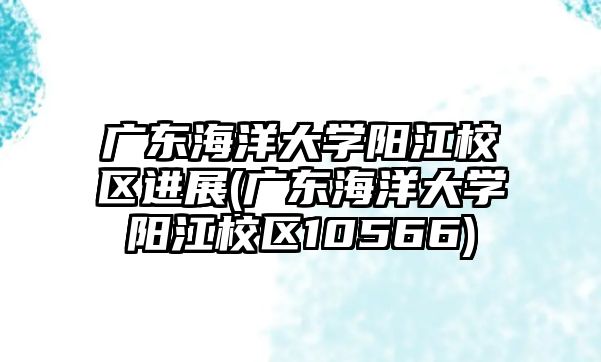 廣東海洋大學陽江校區(qū)進展(廣東海洋大學陽江校區(qū)10566)