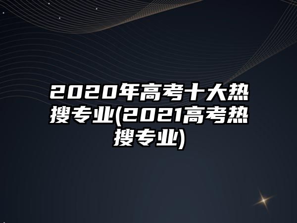 2020年高考十大熱搜專業(yè)(2021高考熱搜專業(yè))