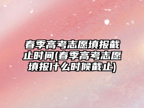 春季高考志愿填報截止時間(春季高考志愿填報什么時候截止)