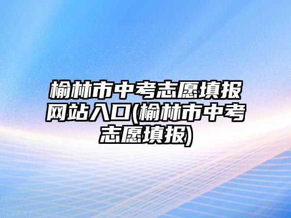 榆林市中考志愿填報網站入口(榆林市中考志愿填報)