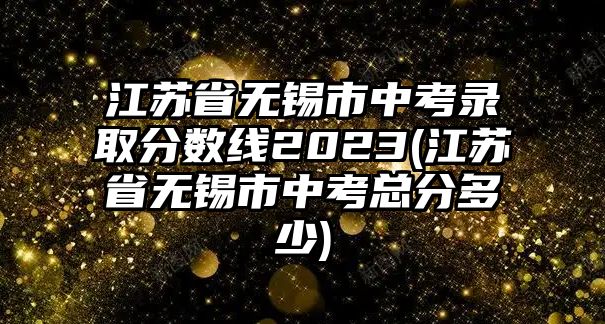 江蘇省無錫市中考錄取分?jǐn)?shù)線2023(江蘇省無錫市中考總分多少)