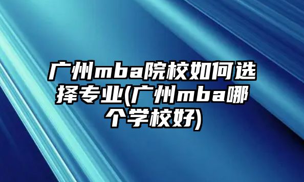 廣州mba院校如何選擇專(zhuān)業(yè)(廣州mba哪個(gè)學(xué)校好)