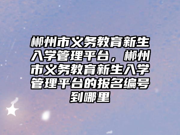 郴州市義務(wù)教育新生入學(xué)管理平臺，郴州市義務(wù)教育新生入學(xué)管理平臺的報名編號到哪里