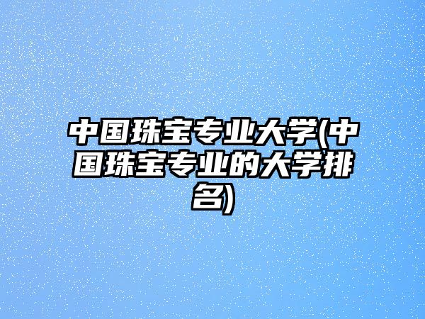 中國珠寶專業(yè)大學(中國珠寶專業(yè)的大學排名)