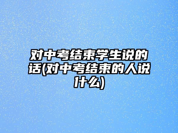 對中考結(jié)束學生說的話(對中考結(jié)束的人說什么)