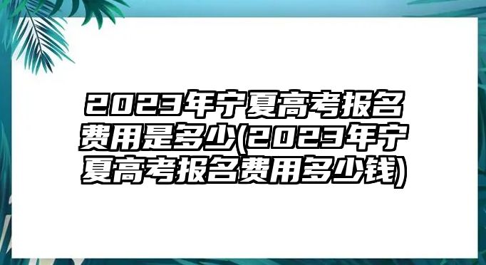 2023年寧夏高考報(bào)名費(fèi)用是多少(2023年寧夏高考報(bào)名費(fèi)用多少錢(qián))