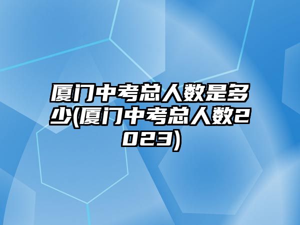 廈門中考總?cè)藬?shù)是多少(廈門中考總?cè)藬?shù)2023)