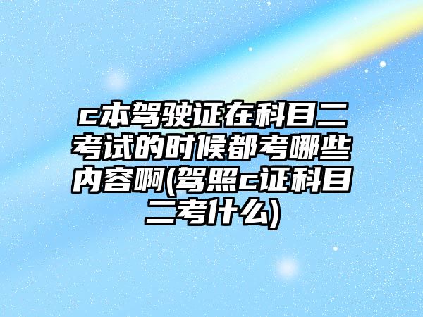 c本駕駛證在科目二考試的時(shí)候都考哪些內(nèi)容啊(駕照c證科目二考什么)