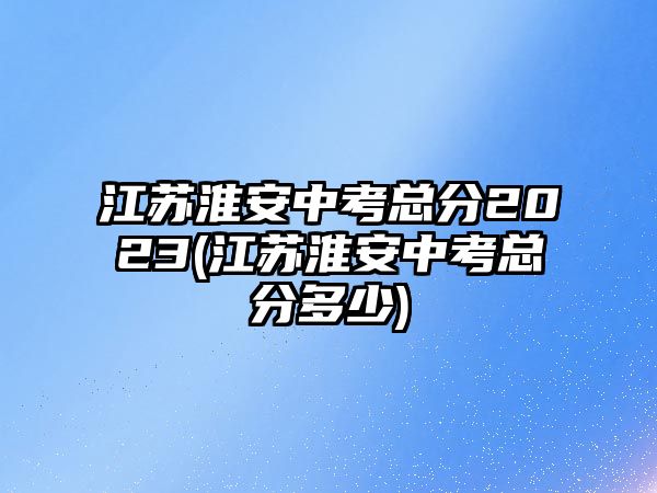 江蘇淮安中考總分2023(江蘇淮安中考總分多少)