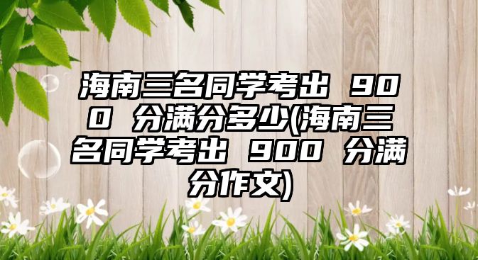 海南三名同學考出 900 分滿分多少(海南三名同學考出 900 分滿分作文)