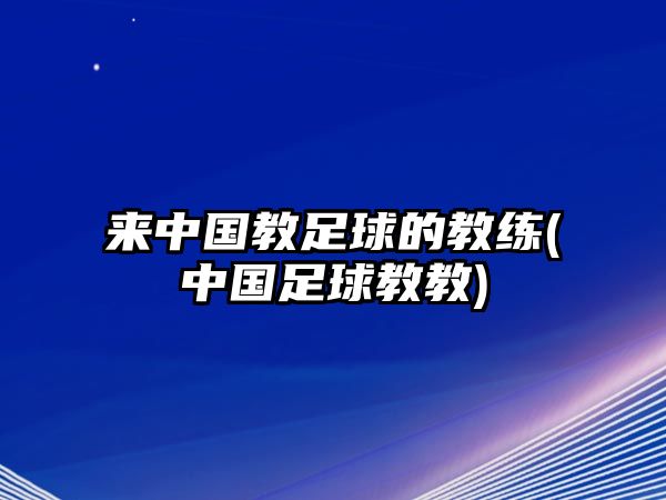 來中國教足球的教練(中國足球教教)